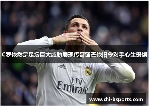 C罗依然是足坛巨大威胁展现传奇锋芒依旧令对手心生畏惧