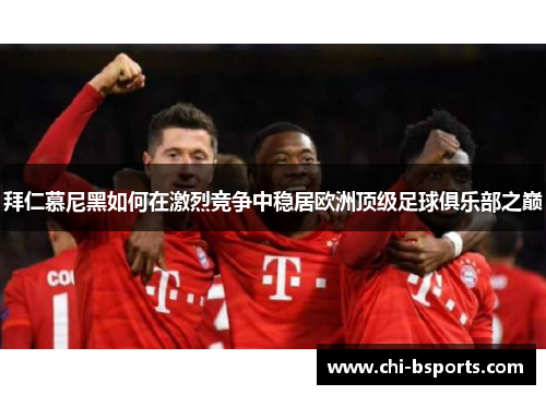 拜仁慕尼黑如何在激烈竞争中稳居欧洲顶级足球俱乐部之巅