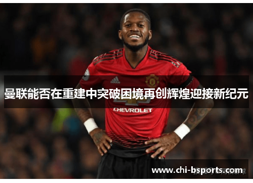 曼联能否在重建中突破困境再创辉煌迎接新纪元 曼联能否在重建中突破困境再创辉煌迎接新纪元