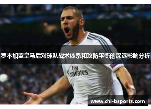 罗本加盟皇马后对球队战术体系和攻防平衡的深远影响分析 罗本加盟皇马后对球队战术体系和攻防平衡的深远影响分析