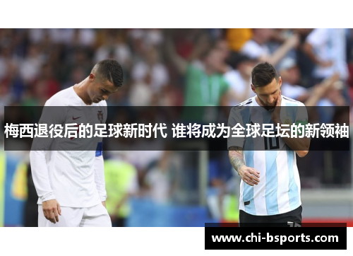 梅西退役后的足球新时代 谁将成为全球足坛的新领袖