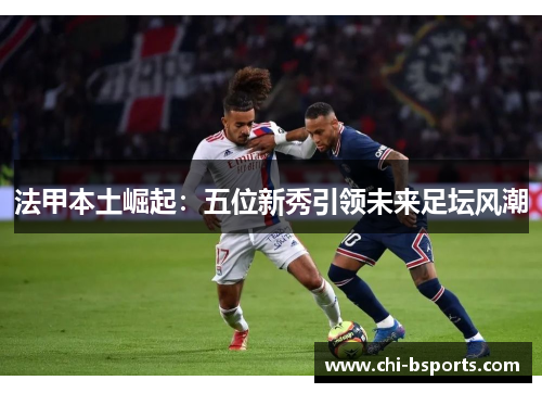 法甲本土崛起:五位新秀引领未来足坛风潮 法甲本土崛起:五位新秀引领未来足坛风潮