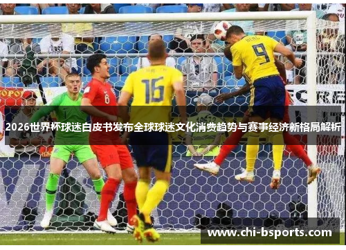 2026世界杯球迷白皮书发布全球球迷文化消费趋势与赛事经济新格局解析