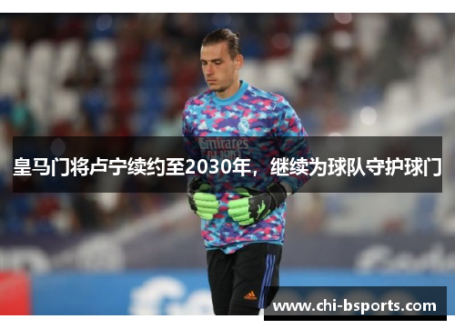 皇马门将卢宁续约至2030年，继续为球队守护球门
